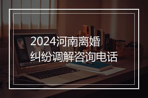 2024河南离婚纠纷调解咨询电话
