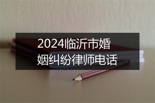 2024临沂市婚姻纠纷律师电话