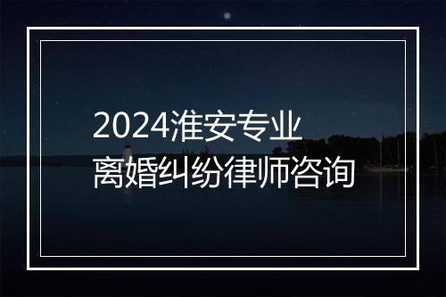 2024淮安专业离婚纠纷律师咨询