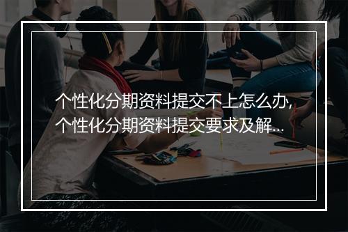 个性化分期资料提交不上怎么办,个性化分期资料提交要求及解决