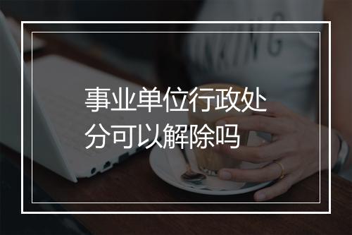 事业单位行政处分可以解除吗