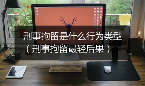刑事拘留是什么行为类型（刑事拘留最轻后果）