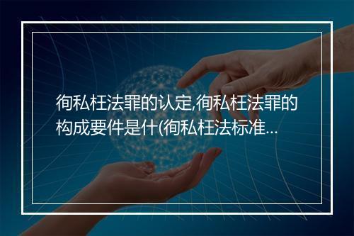 徇私枉法罪的认定,徇私枉法罪的构成要件是什(徇私枉法标准)