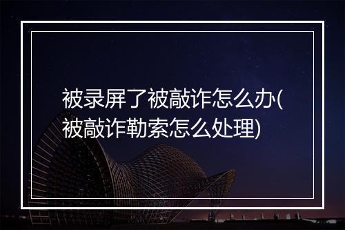 被录屏了被敲诈怎么办(被敲诈勒索怎么处理)