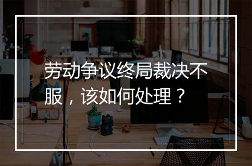 劳动争议终局裁决不服，该如何处理？