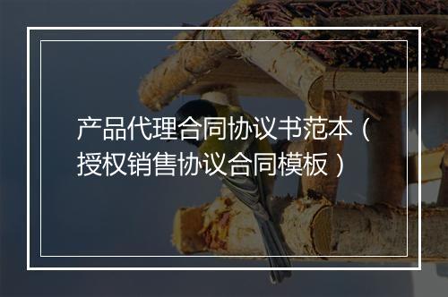 产品代理合同协议书范本（授权销售协议合同模板）