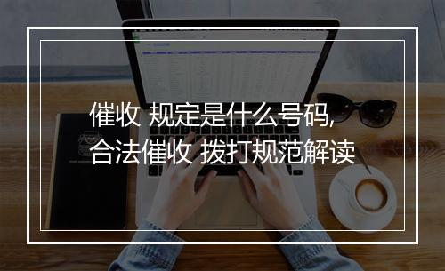催收 规定是什么号码,合法催收 拨打规范解读