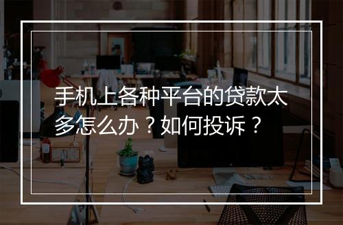 手机上各种平台的贷款太多怎么办？如何投诉？
