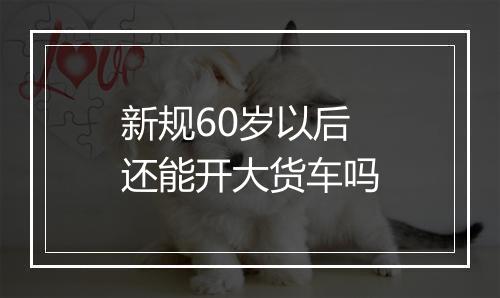 新规60岁以后还能开大货车吗