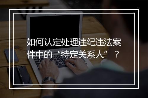如何认定处理违纪违法案件中的“特定关系人”？