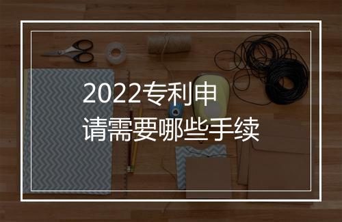 2022专利申请需要哪些手续