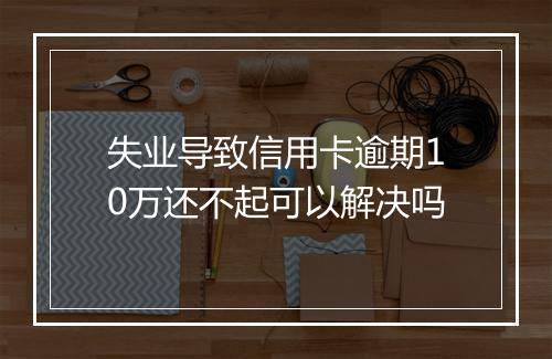 失业导致信用卡逾期10万还不起可以解决吗