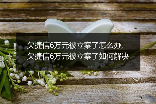 欠捷信6万元被立案了怎么办,欠捷信6万元被立案了如何解决