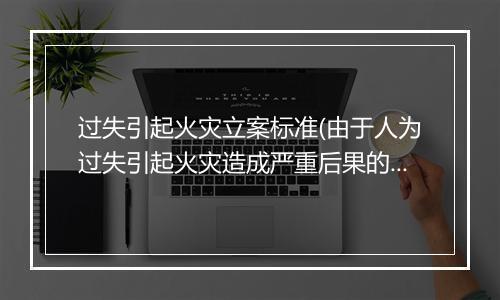 过失引起火灾立案标准(由于人为过失引起火灾造成严重后果的行为构成什么罪)