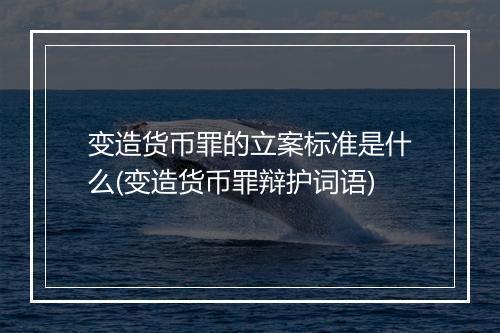 变造货币罪的立案标准是什么(变造货币罪辩护词语)