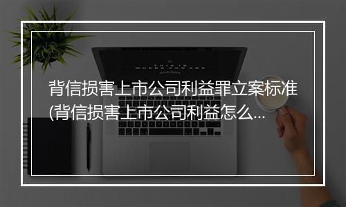 背信损害上市公司利益罪立案标准(背信损害上市公司利益怎么处罚)