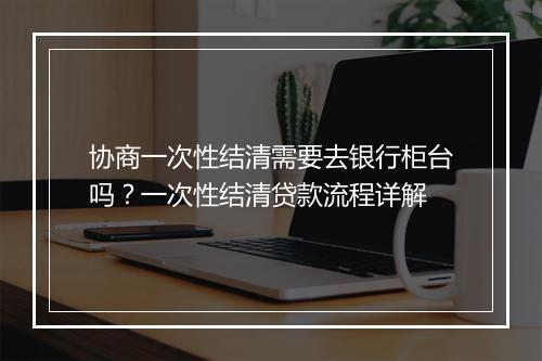 协商一次性结清需要去银行柜台吗？一次性结清贷款流程详解