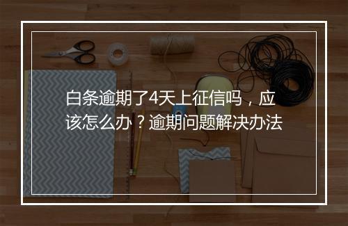 白条逾期了4天上征信吗，应该怎么办？逾期问题解决办法