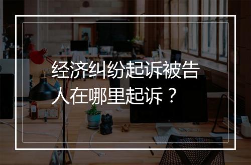 经济纠纷起诉被告人在哪里起诉？