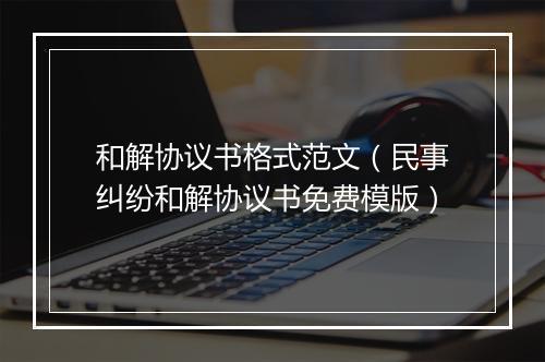 和解协议书格式范文（民事纠纷和解协议书免费模版）