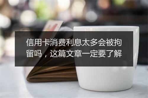 信用卡消费利息太多会被拘留吗，这篇文章一定要了解