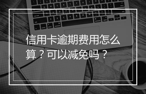 信用卡逾期费用怎么算？可以减免吗？