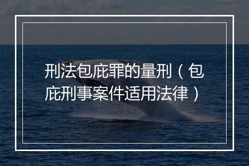 刑法包庇罪的量刑（包庇刑事案件适用法律）