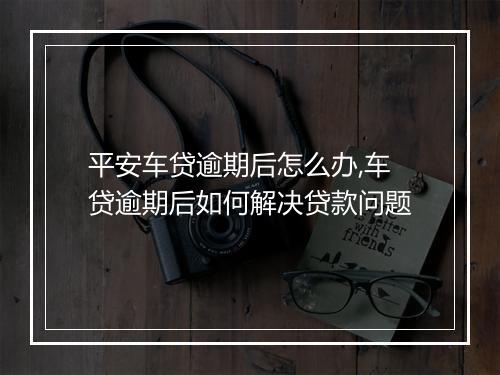 平安车贷逾期后怎么办,车贷逾期后如何解决贷款问题