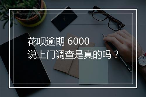 花呗逾期 6000 说上门调查是真的吗？