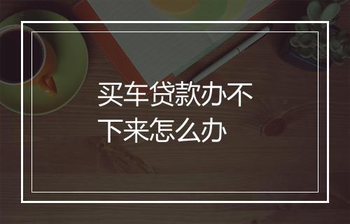 买车贷款办不下来怎么办