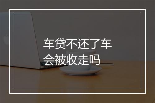 车贷不还了车会被收走吗