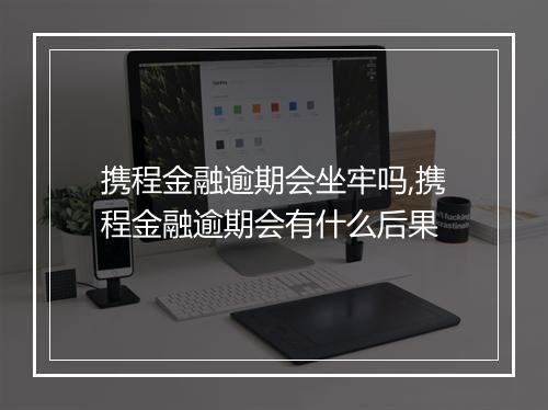 携程金融逾期会坐牢吗,携程金融逾期会有什么后果