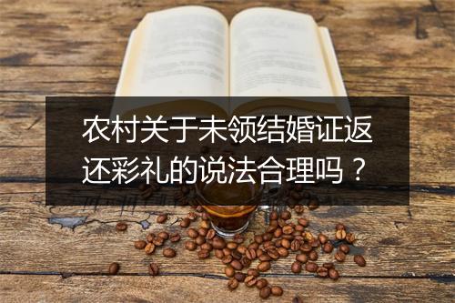 农村关于未领结婚证返还彩礼的说法合理吗？