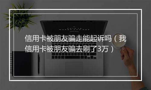 信用卡被朋友骗走能起诉吗（我信用卡被朋友骗去刷了3万）