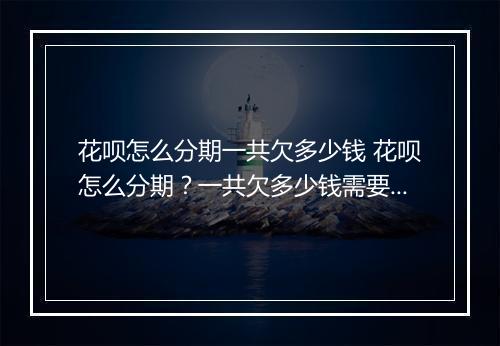 花呗怎么分期一共欠多少钱 花呗怎么分期？一共欠多少钱需要还？