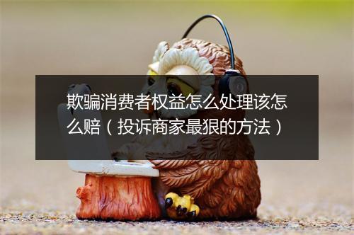 欺骗消费者权益怎么处理该怎么赔（投诉商家最狠的方法）