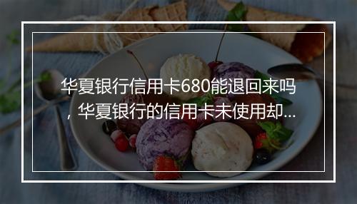 华夏银行信用卡680能退回来吗，华夏银行的信用卡未使用却收取680元年费