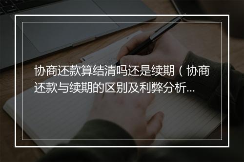 协商还款算结清吗还是续期（协商还款与续期的区别及利弊分析）