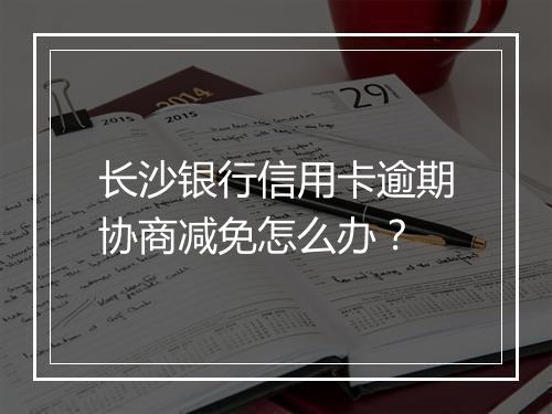 长沙银行信用卡逾期协商减免怎么办？