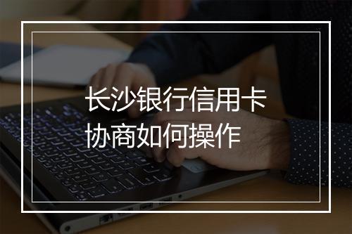 长沙银行信用卡协商如何操作