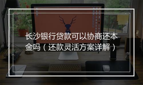 长沙银行贷款可以协商还本金吗（还款灵活方案详解）