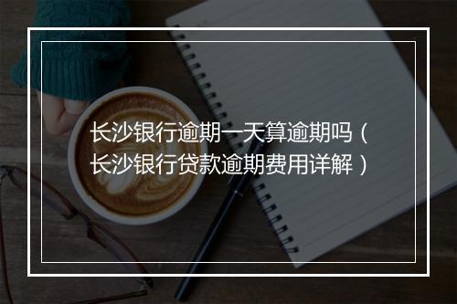 长沙银行逾期一天算逾期吗（长沙银行贷款逾期费用详解）
