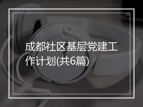 成都社区基层党建工作计划(共6篇)