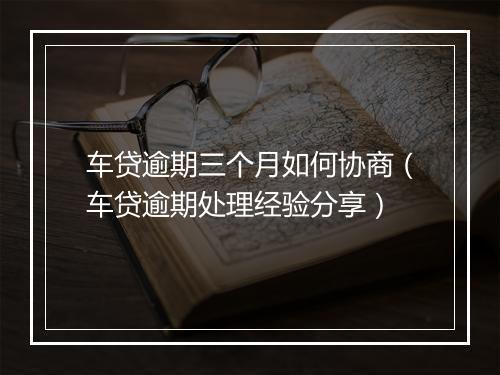 车贷逾期三个月如何协商（车贷逾期处理经验分享）