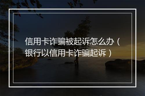 信用卡诈骗被起诉怎么办（银行以信用卡诈骗起诉）