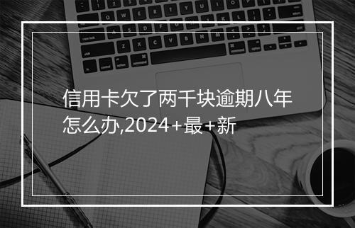 信用卡欠了两千块逾期八年怎么办,2024+最+新
