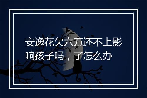 安逸花欠六万还不上影响孩子吗，了怎么办