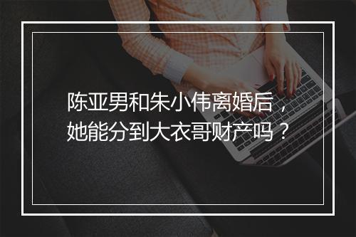 陈亚男和朱小伟离婚后，她能分到大衣哥财产吗？