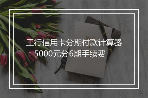 工行信用卡分期付款计算器：5000元分6期手续费