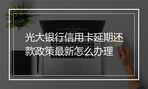 光大银行信用卡延期还款政策最新怎么办理